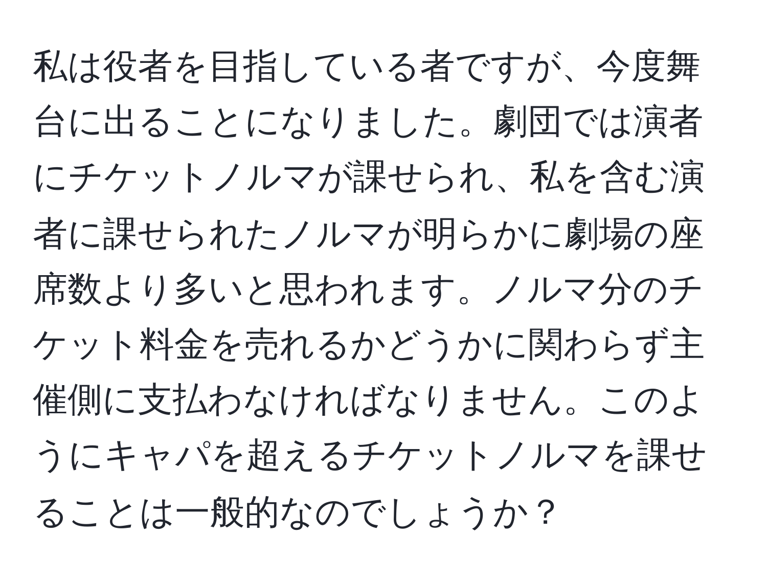 私は役者を目指している者ですが、今度舞台に出ることになりました。劇団では演者にチケットノルマが課せられ、私を含む演者に課せられたノルマが明らかに劇場の座席数より多いと思われます。ノルマ分のチケット料金を売れるかどうかに関わらず主催側に支払わなければなりません。このようにキャパを超えるチケットノルマを課せることは一般的なのでしょうか？