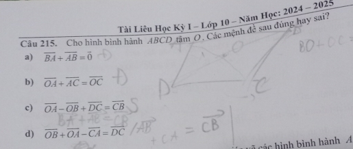 Tài Liêu Học Kỳ I - Lớp 10 - Năm Học:
Câu 215. Cho hình bình hành ABCD tâm O. Các mệnh đề sau đúng hay sai? 2024-2025
a) overline BA+overline AB=overline 0
b) overline OA+overline AC=overline OC
c) overline OA-overline OB+overline DC=overline CB
d) vector OB+vector OA-vector CA=vector DC
các hình bình hành A