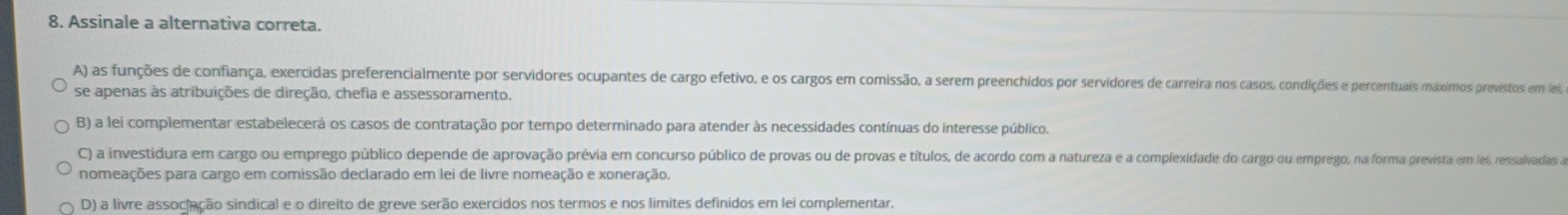 Assinale a alternativa correta.
A) as funções de confiança, exercidas preferencialmente por servidores ocupantes de cargo efetivo, e os cargos em comissão, a serem preenchidos por servidores de carreira nos casos, condições e percentuais máximos previstos em lei
se apenas às atribuições de direção, chefia e assessoramento.
B) a lei complementar estabelecerá os casos de contratação por tempo determinado para atender às necessidades contínuas do interesse público.
C) a investidura em cargo ou emprego público depende de aprovação prévia em concurso público de provas ou de provas e títulos, de acordo com a natureza e a complexidade do cargo ou emprego, na forma prevista em lei, ressalvadas a
nomeações para cargo em comissão declarado em lei de livre nomeação e xoneração.
D) a livre associação sindical e o direito de greve serão exercidos nos termos e nos limites definidos em lei complementar.