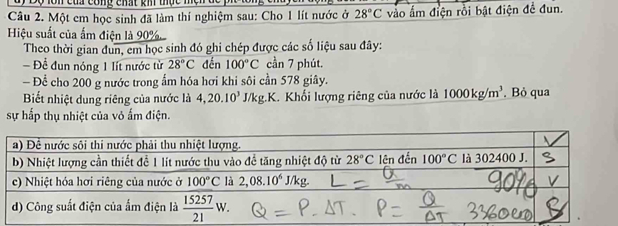 của công chất kh thực mện đc
Câu 2. Một em học sinh đã làm thí nghiệm sau: Cho 1 lít nước ở 28°C vào ấm điện rồi bật điện để đun.
Hiệu suất của ấm điện là 90%
Theo thời gian đun, em học sinh đó ghi chép được các số liệu sau đây:
Đề đun nóng 1 lít nước từ 28°C đến 100°C cần 7 phút.
— Để cho 200 g nước trong ấm hóa hơi khi sôi cần 578 giây.
Biết nhiệt dung riêng của nước là 4,20.10^3J/kg.K. Khối lượng riêng của nước là 1000kg/m^3. Bỏ qua
sự hấp thụ nhiệt của vỏ ấm điện.