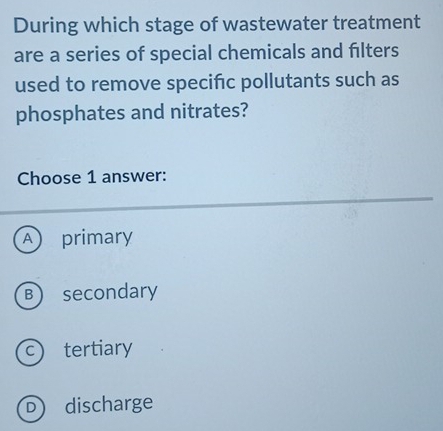 During which stage of wastewater treatment
are a series of special chemicals and filters
used to remove specific pollutants such as
phosphates and nitrates?
Choose 1 answer:
A ) primary
B secondary
c tertiary
D discharge