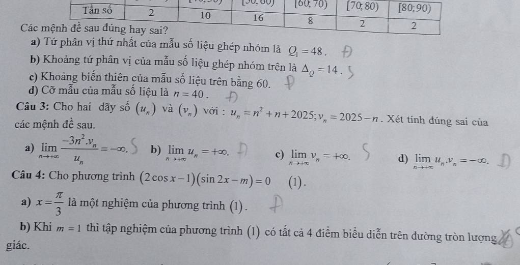 Cá
a) Tứ phân vị thứ nhất của mẫu số liệu ghép nhóm là Q_1=48.
b) Khoảng tứ phân vị của mẫu số liệu ghép nhóm trên là △ _Q=14
c) Khoảng biến thiên của mẫu số liệu trên bằng 60.
d) Cỡ mẫu của mẫu số liệu là n=40.
Câu 3: Cho hai dãy shat 0(u_n) và (v_n) với : u_n=n^2+n+2025;v_n=2025-n. Xét tính đúng sai của
các mệnh đề sau.
a) limlimits _nto +∈fty frac -3n^2.y_nu_n=-∈fty . b) limlimits _nto +∈fty u_n=+∈fty . c) limlimits _nto +∈fty v_n=+∈fty . d) limlimits _nto +∈fty u_n.v_n=-∈fty .
Câu 4: Cho phương trình (2cos x-1)(sin 2x-m)=0 (1) .
a) x= π /3  là một nghiệm của phương trình (1) .
b) Khi m=1 thì tập nghiệm của phương trình (1) có tất cả 4 điểm biểu diễn trên đường tròn lượng
giác.