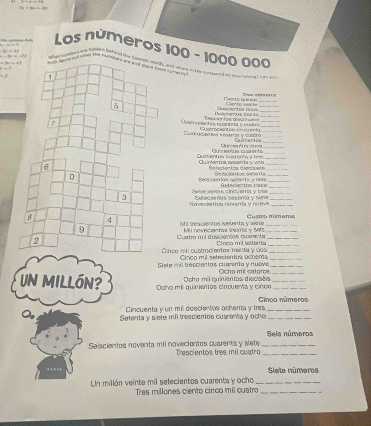 2x+6x+2x
PH⊥ R=F=F
Los números 100 - 1000 000
8x=12
-3x=-421
What susners are hidden behind the Spanch words, and where in the crossward do they belong? Can you
a:b:c:c ut what the num correctlvy?
r=0
=2
Tres números
Ciento quince_
Ciento veinte
_
Doscientas doce_
Doscientos treinta_
Trescientos diecinueve
Cuatrocientos cuarenta y custro__
Cuatrocientos cincuenta_
Cuatrocientos sesenta y cuatro_
Quinientos_
Quinientos doc
Quinientos cuarent_
Quinientos cuarenta y tres_
Quinientos sesenta y uno_
Seiscientos diecisiete_
Seiscientos setenta_
Seiscientos setenta y seis_
Setecientos trece_
Setecientos cincuenta y tres_
Setecientos sesenta y siete_
Novecientos noventa y nueve_
Cuatro números
Mil trescientos sesenta y siete_
Mil novecientos treinta y seis_
Cuatro mil doscientos cuarenta_
Cinco mil setenta_
inco mil cuatrocientos treinta y dos_
Cinco mil setecientos ochenta_
Siete mil trescientos cuarenta y nueve_
Ocho mil catorce_
Un Millón? Ocho mil quinientos dieciséis__
Ocho mil quinientos cincuenta y cinco
Cinco números
Cincuenta y un mil doscientos ochenta y tres_
Setenta y siete mil trescientos cuarenta y ocho_
Seis números
Seiscientos noventa mil novecientos cuarenta y siete_
Trescientos tres mil cuatro_
AFA Siete números
Un millón veinte mil setecientos cuarenta y ocho_
Tres millones ciento cinco mil cuatro_