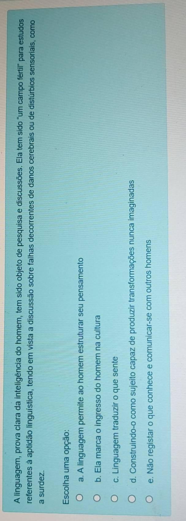 A linguagem, prova clara da inteligência do homem, tem sido objeto de pesquisa e discussões. Ela tem sido “um campo fértil” para estudos
referentes à aptidão linguística, tendo em vista a discussão sobre falhas decorrentes de danos cerebrais ou de distúrbios sensoriais, como
a surdez.
Escolha uma opção:
a. A linguagem permite ao homem estruturar seu pensamento
b. Ela marca o ingresso do homem na cultura
c. Linguagem traduzir o que sente
d. Construindo-o como sujeito capaz de produzir transformações nunca imaginadas
e. Não registar o que conhece e comunicar-se com outros homens