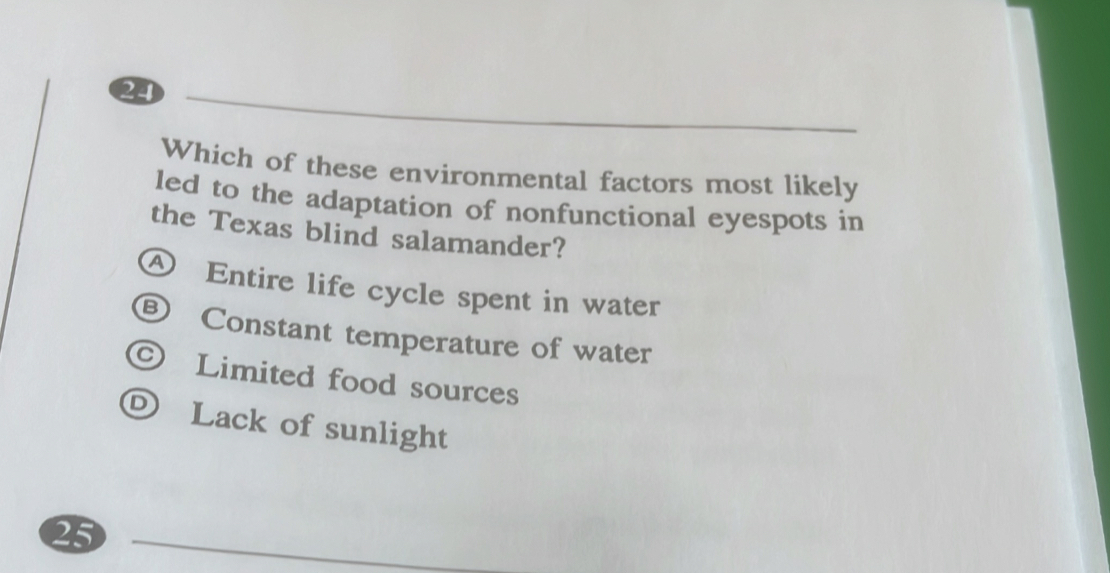 Which of these environmental factors most likely
led to the adaptation of nonfunctional eyespots in
the Texas blind salamander?
④ Entire life cycle spent in water
® Constant temperature of water
Limited food sources
D Lack of sunlight
25