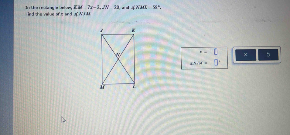 In the rectangle below, KM=7x-2, JN=20 , and ∠ NML=58°. 
Find the value of x and ∠ NJM.
x=□ × 5
∠ NJM=□°