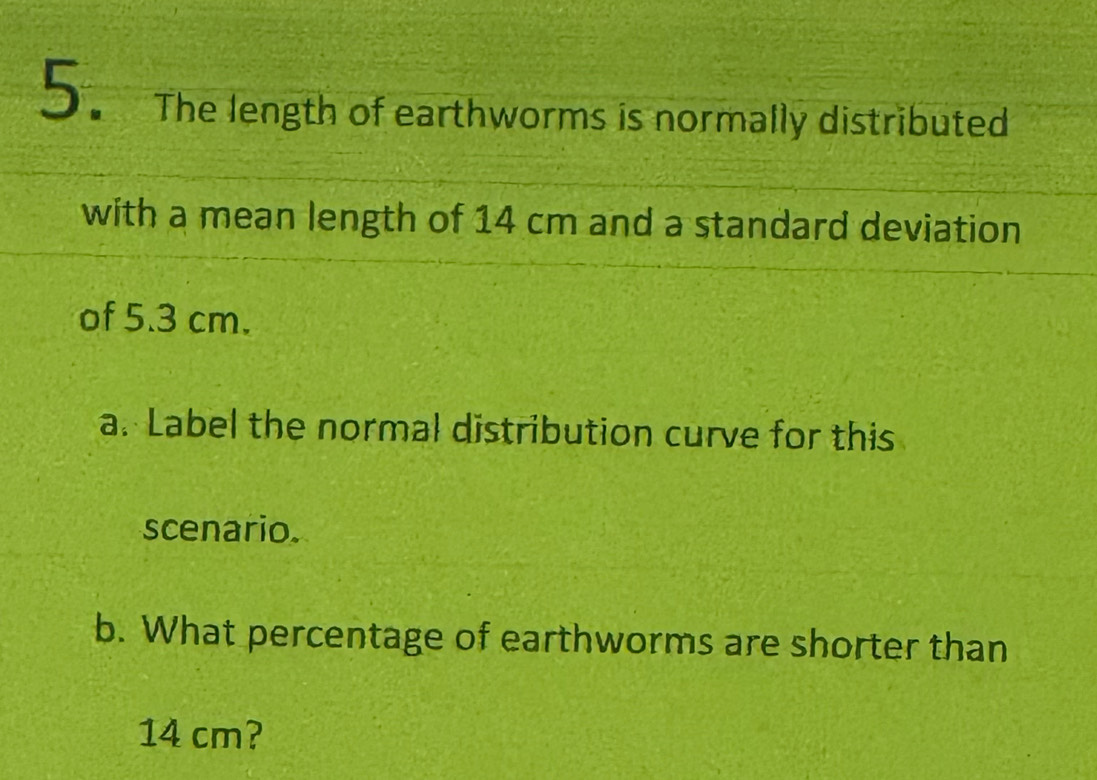 The length of earthworms is normally distributed 
with a mean length of 14 cm and a standard deviation 
of 5.3 cm. 
a. Label the normal distribution curve for this 
scenario. 
b. What percentage of earthworms are shorter than
14 cm?