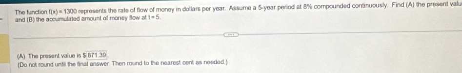 The function f(x)=1300 represents the rate of flow of money in dollars per year. Assume a 5-year period at 8% compounded continuously. Find (A) the present valu 
and (B) the accumulated amount of money flow at t=5. 
(A) The present value is $871.39
(Do not round until the final answer. Then round to the nearest cent as needed,)