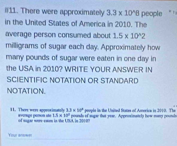 #11. There were approximately 3.3* 10^(wedge)8 people 
in the United States of America in 2010. The 
average person consumed about 1.5* 10^(wedge)2
milligrams of sugar each day. Approximately how 
many pounds of sugar were eaten in one day in 
the USA in 2010? WRITE YOUR ANSWER IN 
SCIENTIFIC NOTATION OR STANDARD 
NOTATION. 
11. There were approximately 3.3* 10^8 people in the United States of America in 2010. The 
average person ate 1.5* 10^2 pounds of sugar that year. Approximately how many pounds
of sugar were eaten in the USA in 2010? 
Your answer