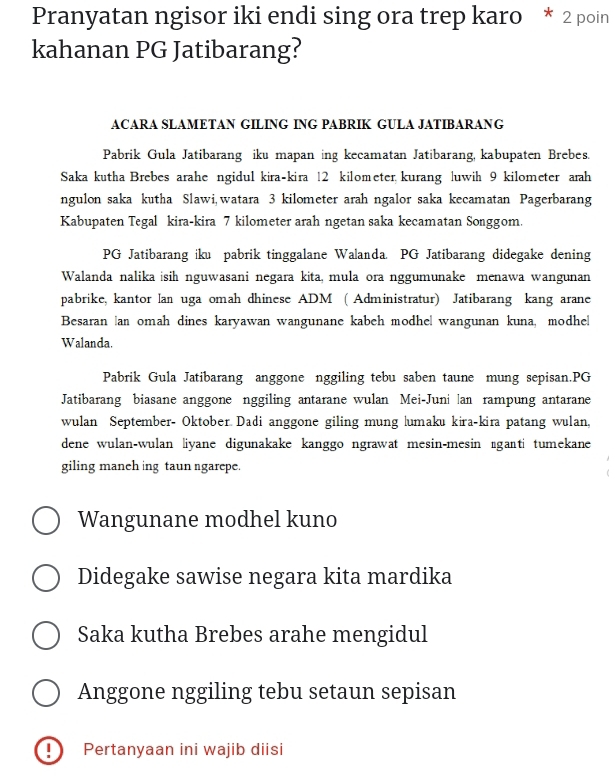 Pranyatan ngisor iki endi sing ora trep karo * 2 poin 
kahanan PG Jatibarang? 
ACARA SLAMETAN GILING ING PABRIK GULA JATIBARANG 
Pabrik Gula Jatibarang iku mapan ing kecamatan Jatibarang, kabupaten Brebes. 
Saka kutha Brebes arahe ngidul kira-kira 12 kilometer kurang luwih 9 kilometer arah 
ngulon saka kutha Slawi,watara 3 kilometer arah ngalor saka kecamatan Pagerbarang 
Kabupaten Tegal kira-kira 7 kilometer arah ngetan saka kecamatan Songgom. 
PG Jatibarang iku pabrik tinggalane Walanda. PG Jatibarang didegake dening 
Walanda nalika isih nguwasani negara kita, mula ora nggumunake menawa wangunan 
pabrike, kantor lan uga omah dhinese ADM ( Administratur) Jatibarang kang arane 
Besaran an omah dines karyawan wangunane kabeh modhel wangunan kuna, modhe| 
Walanda. 
Pabrik Gula Jatibarang anggone nggiling tebu saben taune mung sepisan.PG 
Jatibarang biasane anggone nggiling antarane wulan Mei-Juni lan rampung antarane 
wulan September- Oktober Dadi anggone giling mung lumaku kira-kira patang wulan, 
dene wulan-wulan liyane digunakake kanggo ngrawat mesin-mesin ɪganti tumekane 
giling maneh ing taun ngarepe. 
Wangunane modhel kuno 
Didegake sawise negara kita mardika 
Saka kutha Brebes arahe mengidul 
Anggone nggiling tebu setaun sepisan 
! Pertanyaan ini wajib diisi