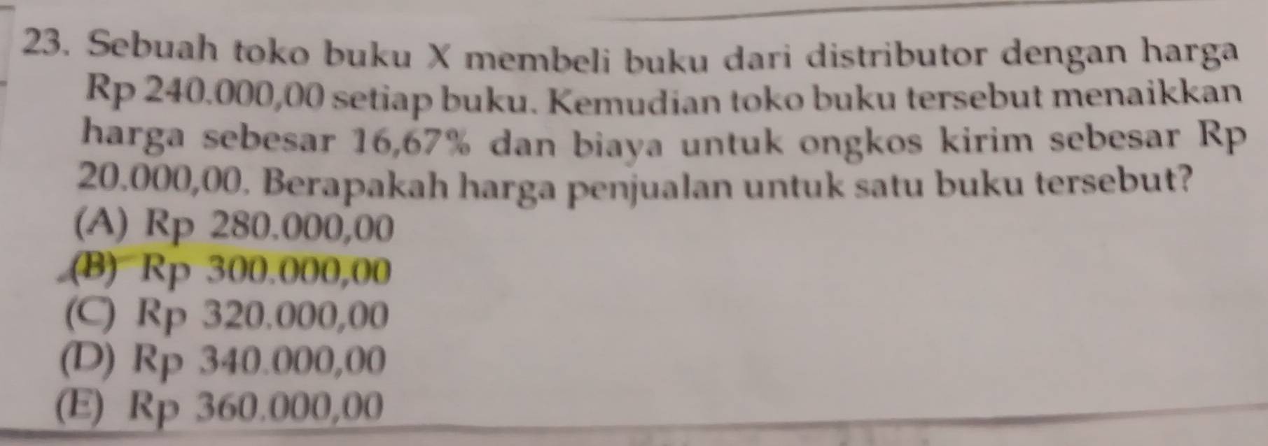 Sebuah toko buku X membeli buku dari distributor dengan harga
Rp 240.000,00 setiap buku. Kemudian toko buku tersebut menaikkan
harga sebesar 16,67% dan biaya untuk ongkos kirim sebesar Rp
20.000,00. Berapakah harga penjualan untuk satu buku tersebut?
(A) Rp 280.000,00 .(B) Rp 300.000,00
(C) Rp 320.000,00
(D) Rp 340.000,00
(E) Rp 360.000,00