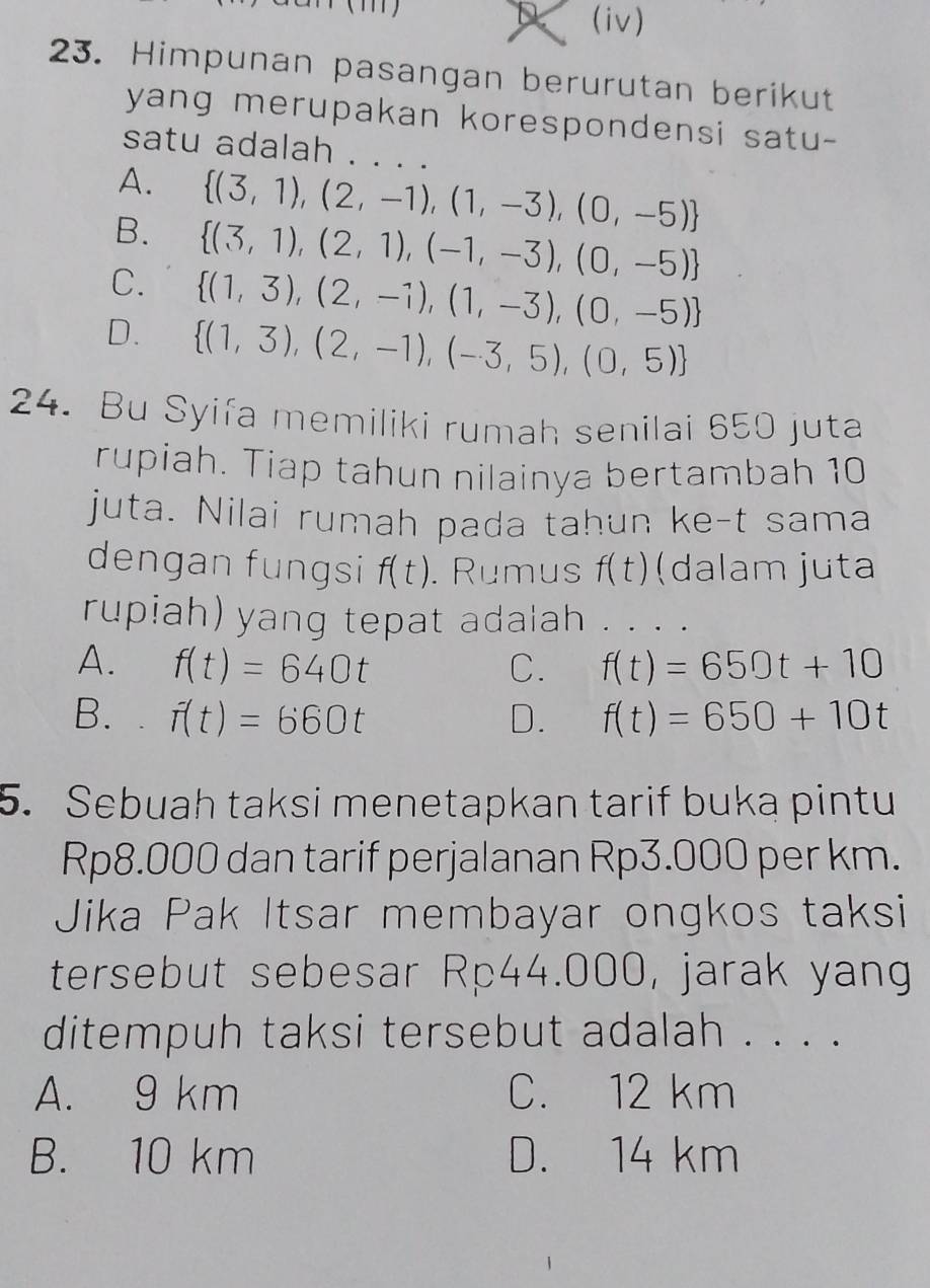 D (iv)
23. Himpunan pasangan berurutan berikut
yang merupakan korespondensi satu-
satu adalah . . . .
A.  (3,1),(2,-1),(1,-3),(0,-5)
B.  (3,1),(2,1),(-1,-3),(0,-5)
C.  (1,3),(2,-1),(1,-3),(0,-5)
D.  (1,3),(2,-1),(-3,5),(0,5)
24. Bu Syifa memiliki rumah senilai 650 juta
rupiah. Tiap tahun nilainya bertambah 10
juta. Nilai rumah pada tahun ke-t sama
dengan fungsi f(t). Rumus f(t) (dalam juta
rupiah) yang tepat adalah . . . .
A. f(t)=640t C. f(t)=650t+10
B. . f(t)=660t D. f(t)=650+10t
5. Sebuah taksi menetapkan tarif buka pintu
Rp8.000 dan tarif perjalanan Rp3.000 per km.
Jika Pak Itsar membayar ongkos taksi
tersebut sebesar Rp44.000, jarak yang
ditempuh taksi tersebut adalah . . . .
A. 9 km C. 12 km
B. 10 km D. 14 km