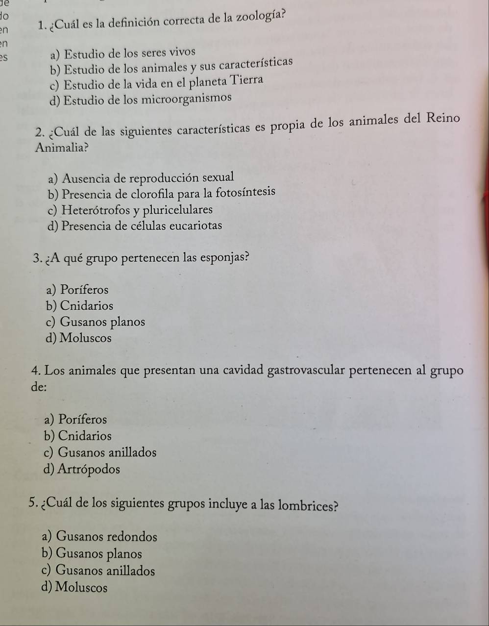 1e
o
en 1. ¿Cuál es la definición correcta de la zoología?
n
es a) Estudio de los seres vivos
b) Estudio de los animales y sus características
c) Estudio de la vida en el planeta Tierra
d) Estudio de los microorganismos
2. ¿Cuál de las siguientes características es propia de los animales del Reino
Animalia?
a) Ausencia de reproducción sexual
b) Presencia de clorofila para la fotosíntesis
c) Heterótrofos y pluricelulares
d) Presencia de células eucariotas
3. ¿A qué grupo pertenecen las esponjas?
a) Poríferos
b) Cnidarios
c) Gusanos planos
d) Moluscos
4. Los animales que presentan una cavidad gastrovascular pertenecen al grupo
de:
a) Poríferos
b) Cnidarios
c) Gusanos anillados
d) Artrópodos
5. ¿Cuál de los siguientes grupos incluye a las lombrices?
a) Gusanos redondos
b) Gusanos planos
c) Gusanos anillados
d) Moluscos