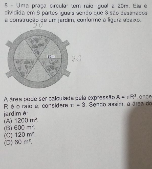 Uma praça circular tem raio igual a 20m. Ela é
dividida em 6 partes iguais sendo que 3 são destinados
a construção de um jardim, conforme a figura abaixo.
A área pode ser calculada pela expressão A=π R^2 , onde
R é o raio e, considere π =3. Sendo assim, a área do
jardim é:
(A) 1200m^2.
(B) 600m^2.
(C) 120m^2.
(D) 60m^2.