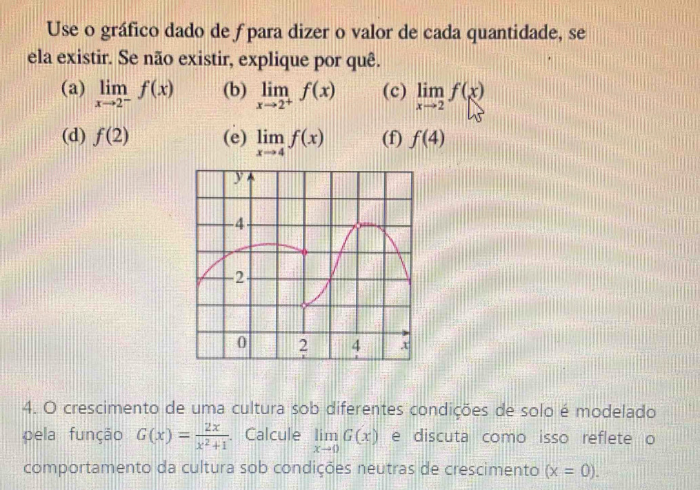 Use o gráfico dado de ƒ para dizer o valor de cada quantidade, se 
ela existir. Se não existir, explique por quê. 
(a) limlimits _xto 2^-f(x) (b) limlimits _xto 2^+f(x) (c) limlimits _xto 2f(x)
(d) f(2) (e) limlimits _xto 4f(x) (f) f(4)
4. O crescimento de uma cultura sob diferentes condições de solo é modelado 
pela função G(x)= 2x/x^2+1 . Calcule limlimits _xto 0G(x) e discuta como isso reflete o 
comportamento da cultura sob condições neutras de crescimento (x=0).