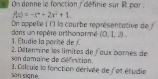 On donne la fonction /définie sur IR par :
f(x)=-x^4+2x^2+1. 
On appelle ( Γ) la courbe représentative de 1 
dans un repère orthonormé (O,I,J). 
1. Étudie la parité de . 
2. Détermine les limites de aux bornes de 
son domaine de définition. 
3. Calcule la fonction dérivée de / et étudie 
son signe.