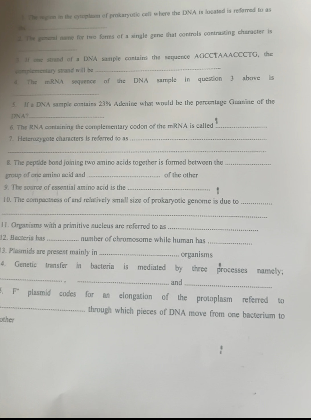 ). The region in the cytoplasm of prokaryotic cell where the DNA is located is referred to as 
thi 
_ 
2. The general name for two forms of a single gene that controls contrasting character is 
_ 
3. If one strand of a DNA sample contains the sequence AGCCTAAACCCTG, the 
complementary strand will be 
_ 
4. The mRNA sequence of the DNA sample in question 3 above is 
_ 
5. If a DNA sample contains 23% Adenine what would be the percentage Guanine of the 
DNA?_ 
6. The RNA containing the complementary codon of the mRNA is called_ 
7. Heterozygote characters is referred to as_ 
_ 
8. The peptide bond joining two amino acids together is formed between the_ 
group of one amino acid and _of the other 
9. The source of essential amino acid is the_ 
10. The compactness of and relatively small size of prokaryotic genome is due to_ 
_ 
11. Organisms with a primitive nucleus are referred to as_ 
12. Bacteria has _number of chromosome while human has_ 
3. Plasmids are present mainly in _organisms 
_ 
4. Genetic transfer in bacteria is mediated by three processes namely; 
， _and_ 
_ 
5. F* plasmid codes for an elongation of the protoplasm referred to 
through which pieces of DNA move from one bacterium to 
other