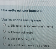 Une arête est une boucle si :
Veuillez choisir une réponse :
a. Elle relie un sommet à lui-même
b. Elle est colinéaire
c. Elle est de degré 2
d. Elle est composée de 3 arêtes