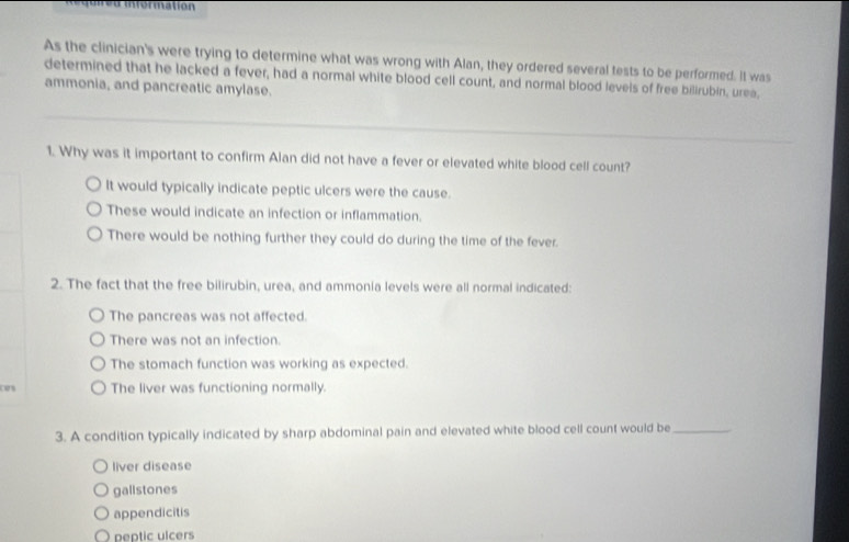 information
As the clinician's were trying to determine what was wrong with Alan, they ordered several tests to be performed. It was
determined that he lacked a fever, had a normal white blood cell count, and normal blood levels of free bilirubin, urea,
ammonia, and pancreatic amylase.
1. Why was it important to confirm Alan did not have a fever or elevated white blood cell count?
It would typically indicate peptic ulcers were the cause.
These would indicate an infection or inflammation.
There would be nothing further they could do during the time of the fever.
2. The fact that the free bilirubin, urea, and ammonia levels were all normal indicated:
The pancreas was not affected.
There was not an infection.
The stomach function was working as expected.
cas The liver was functioning normally.
3. A condition typically indicated by sharp abdominal pain and elevated white blood cell count would be_
liver disease
gallstones
appendicitis
peptic ulcers