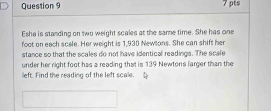 Esha is standing on two weight scales at the same time. She has one 
foot on each scale. Her weight is 1,930 Newtons. She can shift her 
stance so that the scales do not have identical readings. The scale 
under her right foot has a reading that is 139 Newtons larger than the 
left. Find the reading of the left scale.