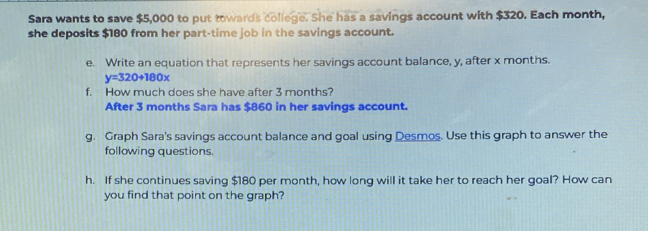 Sara wants to save $5,000 to put towards college. She has a savings account with $320. Each month, 
she deposits $180 from her part-time job in the savings account. 
e. Write an equation that represents her savings account balance, y, after x months.
y=320+180x
f. How much does she have after 3 months? 
After 3 months Sara has $860 in her savings account. 
g. Graph Sara's savings account balance and goal using Desmos. Use this graph to answer the 
following questions. 
h. If she continues saving $180 per month, how long will it take her to reach her goal? How can 
you find that point on the graph?