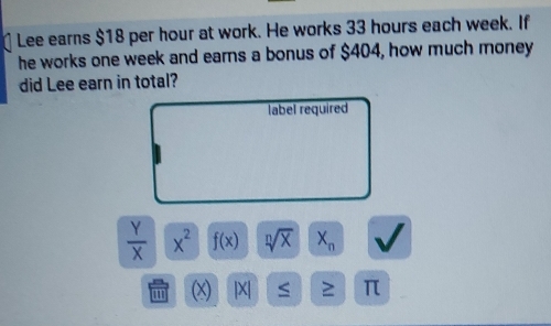 Lee earns $18 per hour at work. He works 33 hours each week. If 
he works one week and earns a bonus of $404, how much money 
did Lee earn in total? 
label required
 Y/X  x^2 f(x) sqrt[n](x) X_n
m (x) |X| ≥ π