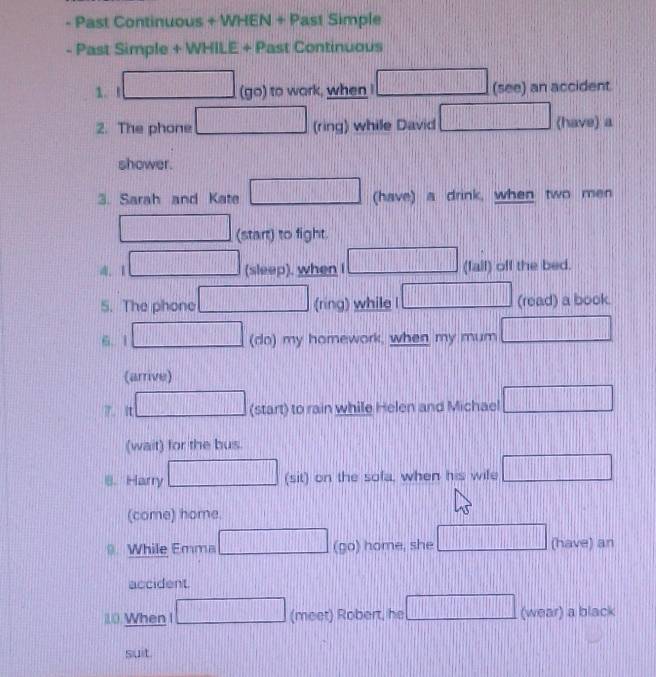 Past Continuous + WHEN + Past Simple 
- Past Simple + WHILE + Past Continuous 
1.I (go) to wark, when □ (see) an accident
□ □ □ □ □ □ □ 1111
2. The phone (ring) while David □ (have) a 
shower. 
3. Sarah and Kate || (have) a drink, when two men 
(start) to fight. 
. 1 (sleep), when I ....| _  (fail) off the bed. 
5. The phone (ring) while l □ □ (read) a book. 
6. 1 (do) my homework, when my mum | 
(arrive) 
7. it (start) to rain while Helen and Michael □ 
(wait) for the bus. 
8. Harry (sit) on the sofa, when his wife □ 
(come) home. 
While Emma (go) home, she □ (have) an 
accident. 
10 When I (meet) Robert, he □ (wear) a black 
suit.