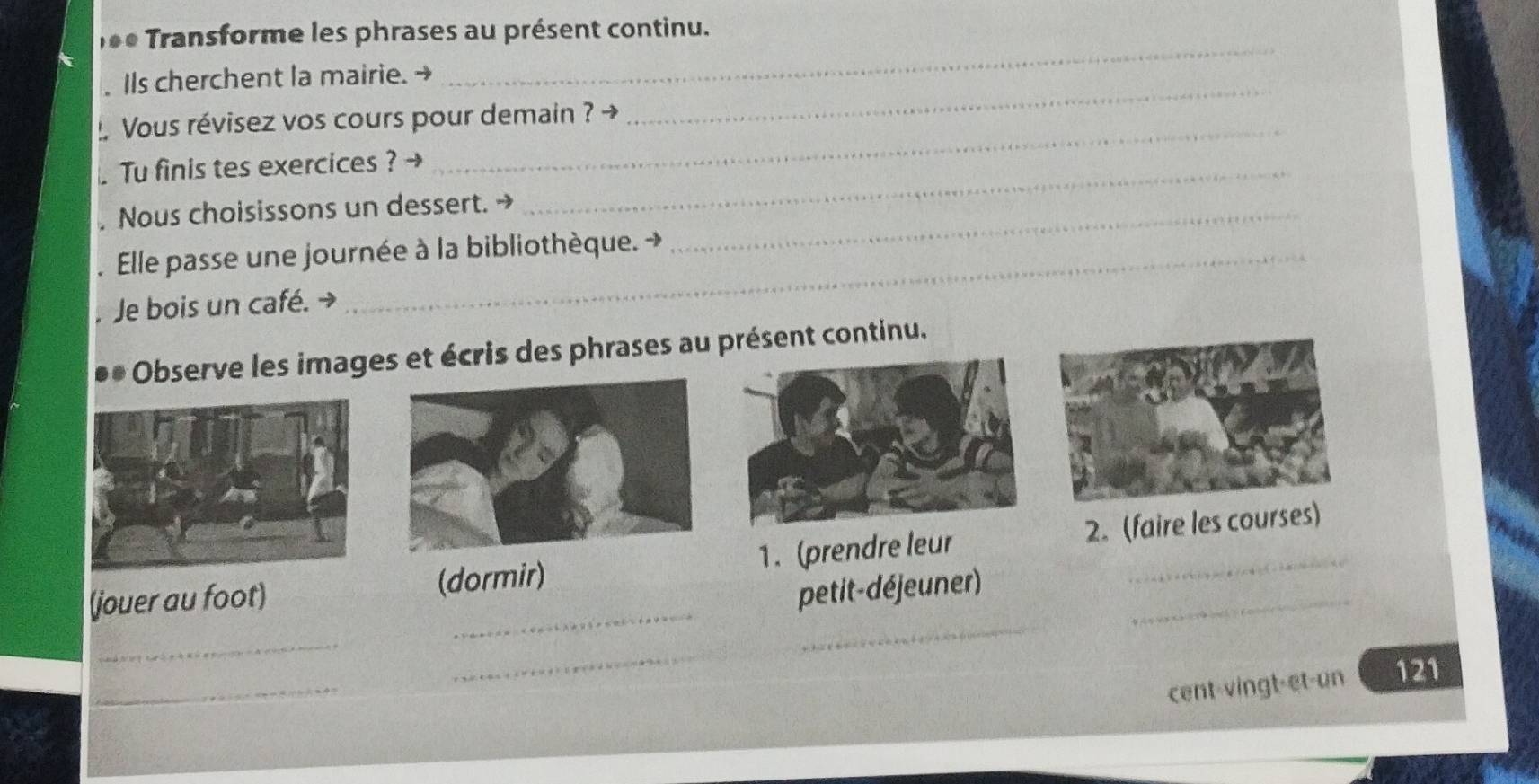 e* Transforme les phrases au présent continu. 
_ 
IIs cherchent la mairie. 
_ 
_ 
Vous révisez vos cours pour demain ? → 
Tu finis tes exercices ?_ 
. Nous choisissons un dessert._ 
. Elle passe une journée à la bibliothèque. → 
Je bois un café. - 
Observe les images et écris des phrases au présent continu. 
_ 
(jouer au foot) (dormir) 1. (prendre leur 2. (faire les courses) 
petit-déjeuner) 
_ 
_ 
_ 
_ 
cent-vingt-et-un 121