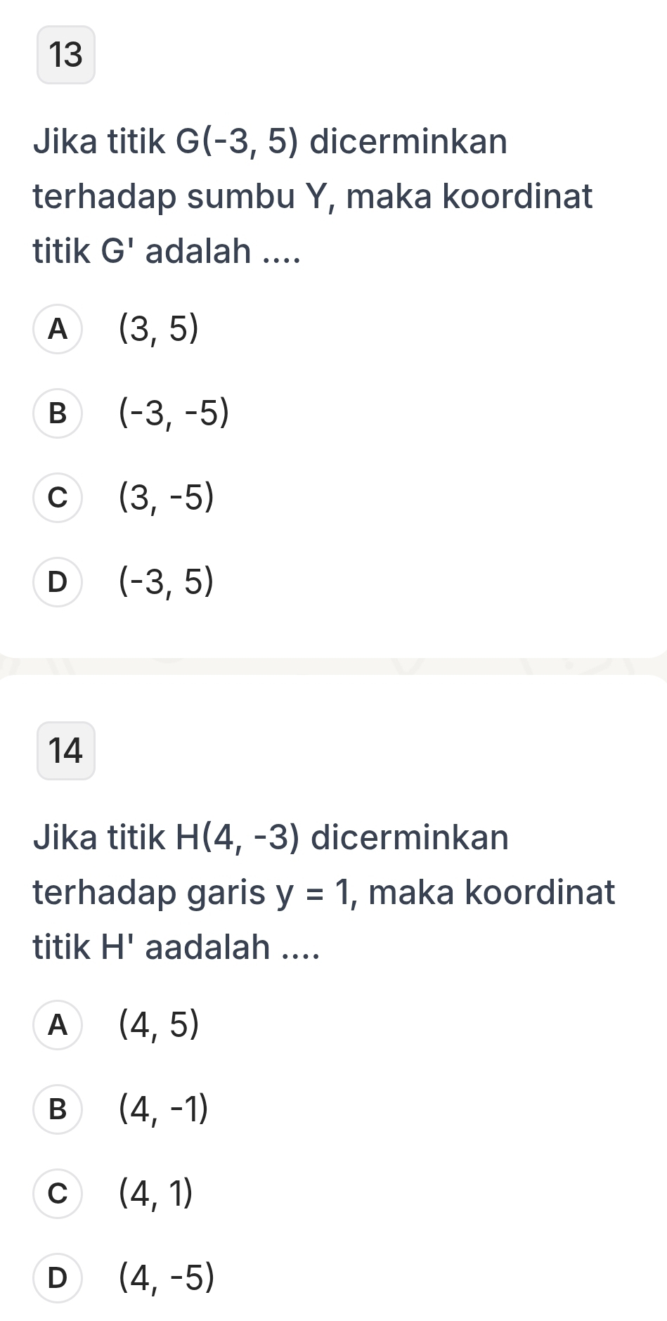 Jika titik G(-3,5) dicerminkan
terhadap sumbu Y, maka koordinat
titik G' adalah ....
A (3,5)
B (-3,-5)
C (3,-5)
D (-3,5)
14
Jika titik H(4,-3) dicerminkan
terhadap garis y=1 , maka koordinat
titik H' aadalah ....
A (4,5)
B (4,-1)
C (4,1)
D (4,-5)