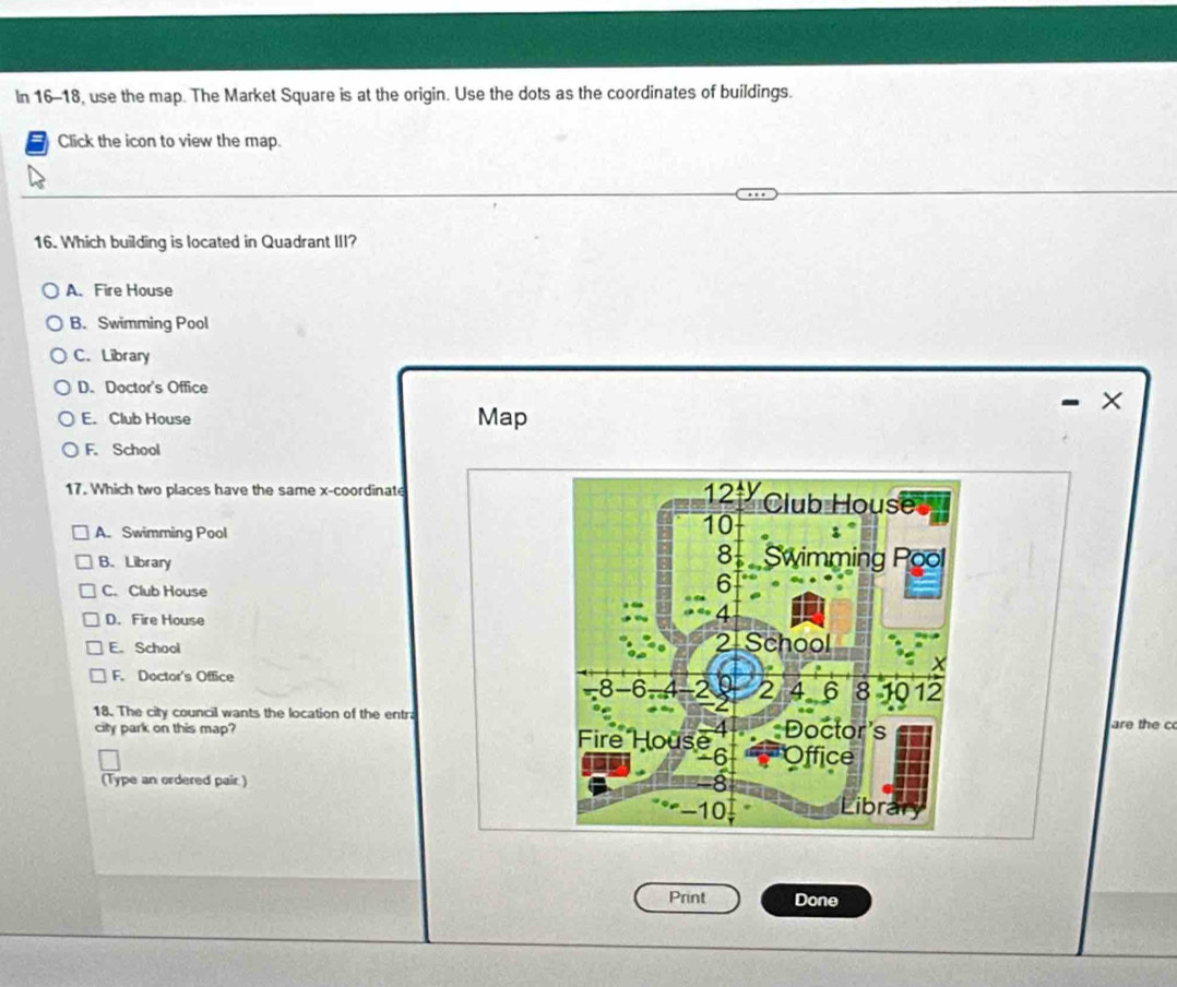 In 16-18, use the map. The Market Square is at the origin. Use the dots as the coordinates of buildings.
Click the icon to view the map.
16. Which building is located in Quadrant III?
A. Fire House
B. Swimming Pool
C.Library
D. Doctor's Office
- ×
E. Club House Map
F. School
17. Which two places have the same x-coordinate 12 Club House
A. Swimming Pool
10
B. Library
8 Swimming Pool
C. Club House
6
D. Fire House
4
21
E. School School
F. Doctor's Office
8 -6 2 0 2 4 6 8 10 12
18. The city council wants the location of the entr are the c
city park on this map? Fire House 4 Doctor's
-6 Office
(Type an ordered pair ) -8 Library
-10
Print Done