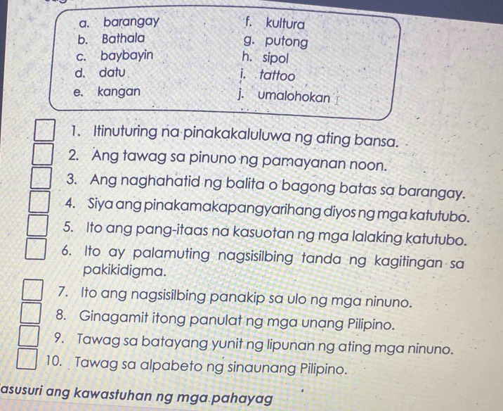 a、 barangay f. kultura
b. Bathala
g. putong
c. baybayin h. sipol
d、 datu i. tattoo
e. kangan j. umalohokan
1. Itinuturing na pinakakaluluwa ng ating bansa.
2. Ang tawag sa pinuno ng pamayanan noon.
3. Ang naghahatid ng balita o bagong batas sa barangay.
4. Siya ang pinakamakapangyarihang diyos ng mga katutubo.
5. Ito ang pang-itaas na kasuotan ng mga lalaking katutubo.
6. Ito ay palamuting nagsisilbing tanda ng kagitingan sa
pakikidigma.
7. Ito ang nagsisilbing panakip sa ulo ng mga ninuno.
8. Ginagamit itong panulat ng mga unang Pilipino.
9. Tawag sa batayang yunit ng lipunan ng ating mga ninuno.
10. Tawag sa alpabeto ng sinaunang Pilipino.
asusuri ang kawastuhan ng mga pahayag