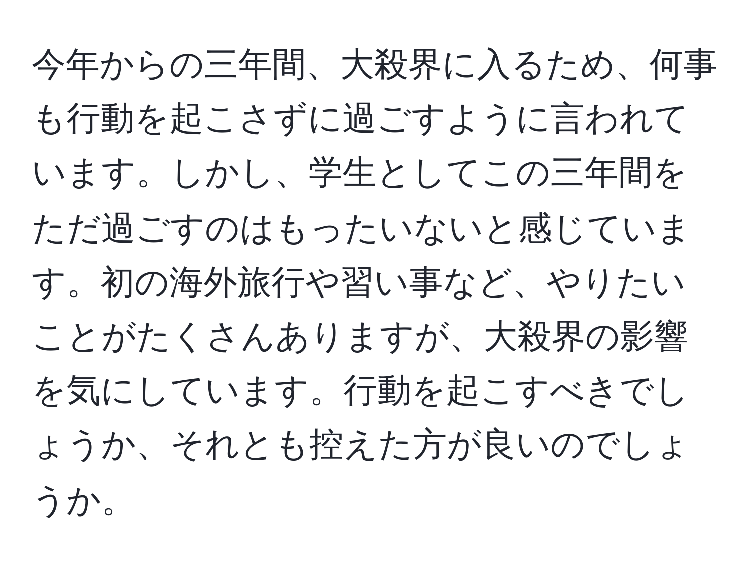 今年からの三年間、大殺界に入るため、何事も行動を起こさずに過ごすように言われています。しかし、学生としてこの三年間をただ過ごすのはもったいないと感じています。初の海外旅行や習い事など、やりたいことがたくさんありますが、大殺界の影響を気にしています。行動を起こすべきでしょうか、それとも控えた方が良いのでしょうか。