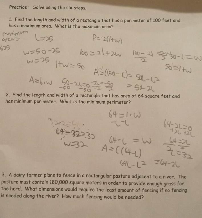 Practice： Solve using the six steps. 
1. Find the length and width of a rectangle that has a perimeter of 100 feet and 
has a maximum area. What is the maximum area? 
2. Find the length and width of a rectangle that has area of 64 square feet and 
has minimum perimeter. What is the minimum perimeter? 
3. A dairy farmer plans to fence in a rectangular pasture adjacent to a river. The 
pasture must contain 180,000 square meters in order to provide enough grass for 
the herd. What dimensions would require the least amount of fencing if no fencing 
is needed along the river? How much fencing would be needed?