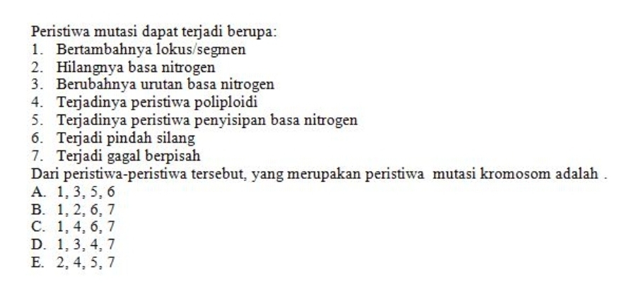 Peristiwa mutasi dapat terjadi berupa:
1. Bertambahnya lokus/segmen
2. Hilangnya basa nitrogen
3. Berubahnya urutan basa nitrogen
4. Terjadinya peristiwa poliploidi
5. Terjadinya peristiwa penyisipan basa nitrogen
6. Terjadi pindah silang
7. Terjadi gagal berpisah
Dari peristiwa-peristiwa tersebut, yang merupakan peristiwa mutasi kromosom adalah .
A. 1, 3, 5, 6
B. 1, 2, 6, 7
C. 1, 4, 6, 7
D. 1, 3, 4, 7
E. 2, 4, 5, 7