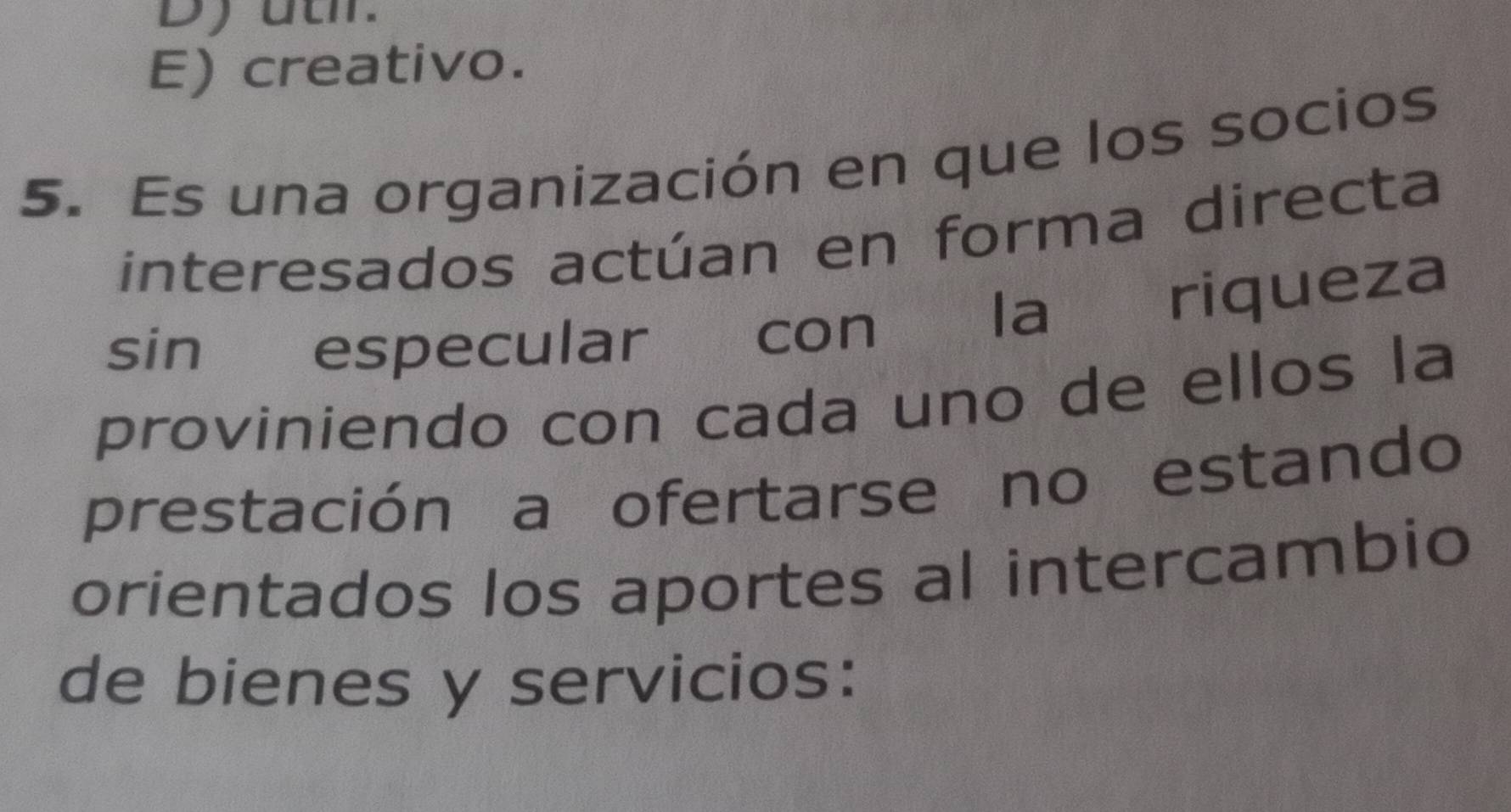 Dyutr.
E) creativo.
5. Es una organización en que los socios
interesados actúan en forma directa
sin especular con la riqueza
proviniendo con cada uno de ellos la
prestación a ofertarse no estando
orientados los aportes al intercambio
de bienes y servicios: