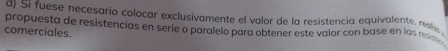 Si fuese necesario colocar exclusivamente el valor de la resistencia equivalente, realiza 
propuesta de resistencias en serie o paralelo para obtener este valor con base en las resiste 
comerciales.