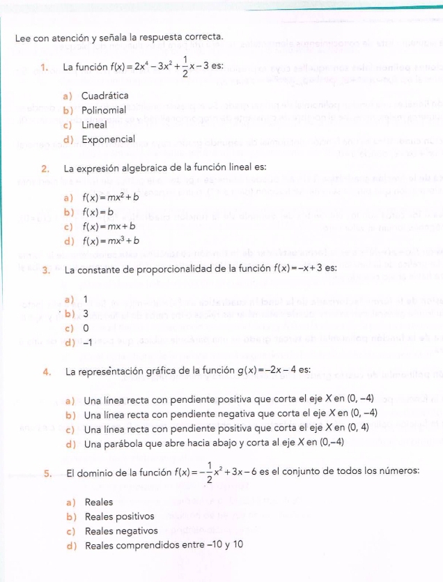 Lee con atención y señala la respuesta correcta.
1. La función f(x)=2x^4-3x^2+ 1/2 x-3 es:
a Cuadrática
b Polinomial
c Lineal
dExponencial
2. La expresión algebraica de la función lineal es:
a) f(x)=mx^2+b
b) f(x)=b
c ) f(x)=mx+b
d ) f(x)=mx^3+b
3. La constante de proporcionalidad de la función f(x)=-x+3 es:
a 1
b 3
c 0
d -1
4. La representación gráfica de la función g(x)=-2x-4 es;
a) Una línea recta con pendiente positiva que corta el eje Xen (0,-4)
b) Una línea recta con pendiente negativa que corta el eje X en (0,-4)
c) Una línea recta con pendiente positiva que corta el eje X en (0,4)
d Una parábola que abre hacia abajo y corta al eje X en (0,-4)
5. El dominio de la función f(x)=- 1/2 x^2+3x-6 es el conjunto de todos los números:
a Reales
b Reales positivos
c Reales negativos
d Reales comprendidos entre -10 y 10