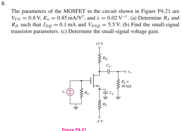 The parameters of the MOSFET in the circuit shown in Figure P4.21 are
V_TN=0.8V,K_n=0.85mA/V^2 , and lambda =0.02V^(-1). (a) Determine R_S and
R_D such that I_DQ=0.1mA and V_DSQ=5.5V. (b) Find the small-signal
transistor parameters. (c) Determine the small-signal voltage gain.
Fiaure P4.21