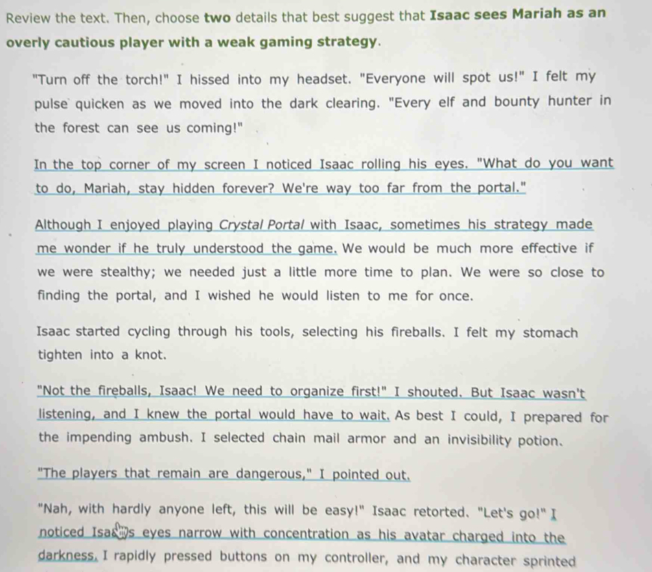 Review the text. Then, choose two details that best suggest that Isaac sees Mariah as an 
overly cautious player with a weak gaming strategy. 
"Turn off the torch!" I hissed into my headset. "Everyone will spot us!" I felt my 
pulse quicken as we moved into the dark clearing. "Every elf and bounty hunter in 
the forest can see us coming!" 
In the top corner of my screen I noticed Isaac rolling his eyes. "What do you want 
to do, Mariah, stay hidden forever? We're way too far from the portal." 
Although I enjoyed playing Crystal Portal with Isaac, sometimes his strategy made 
me wonder if he truly understood the game. We would be much more effective if 
we were stealthy; we needed just a little more time to plan. We were so close to 
finding the portal, and I wished he would listen to me for once. 
Isaac started cycling through his tools, selecting his fireballs. I felt my stomach 
tighten into a knot. 
"Not the fireballs, Isaac! We need to organize first!" I shouted. But Isaac wasn't 
listening, and I knew the portal would have to wait. As best I could, I prepared for 
the impending ambush. I selected chain mail armor and an invisibility potion. 
"The players that remain are dangerous," I pointed out. 
"Nah, with hardly anyone left, this will be easy!" Isaac retorted. "Let's go^(11) I 
noticed Isas s eyes narrow with concentration as his avatar charged into the 
darkness. I rapidly pressed buttons on my controller, and my character sprinted