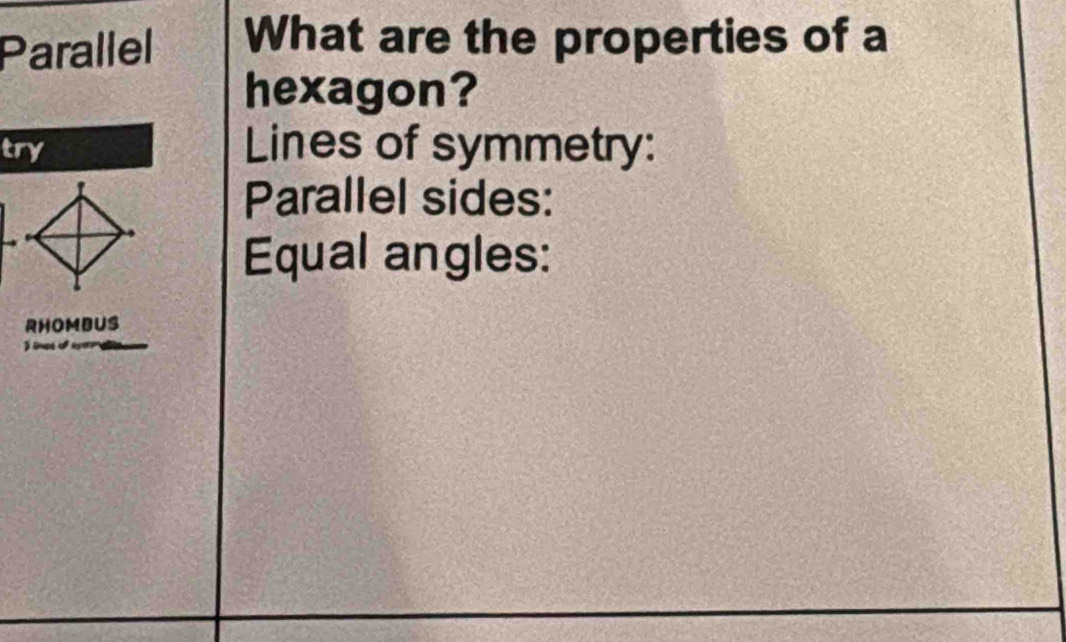 Parallel What are the properties of a 
hexagon? 
try Lines of symmetry: 
Parallel sides: 
Equal angles: 
RHOMBUS