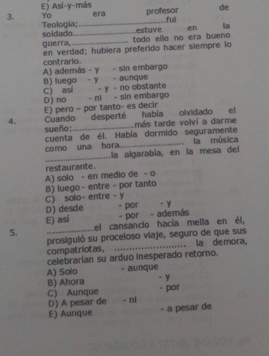 E) Así-y-más de
3. Yo era profesor
Teología;_
ful
soldado._ estuve en la
guerra,_ todo ello no era bueno
en verdad; hubiera preferido hacer siempre lo
contrario.
A) además - y - sin embargo
B) luego - y - aunque
C) así - y - no obstante
D) no - ni - sin embargo
E) pero - por tanto- es decir
4. Cuando desperté había olvidado el
sueño; _más tarde volví a darme
cuenta de él. Había dormido seguramente
como una hora._ la música
_la algarabía, en la mesa del
restaurante.
A) solo - en medio de - o
B) luego - entre - por tanto
C) solo- entre - y
D) desde - por -y
E) así - por - además
5. _el cansancio hacía mella en él,
prosiguió su proceloso viaje, seguro de que sus
_la demora,
compatriotas,
celebrarían su arduo inesperado retorno.
A) Solo - aunque
B) Ahora
-y
C) Aunque - por
D) A pesar de - ni
E) Aunque - a pesar de