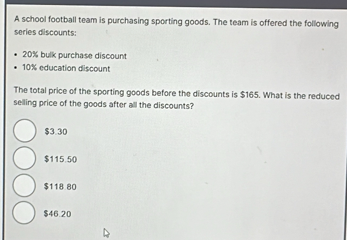 A school football team is purchasing sporting goods. The team is offered the following
series discounts:
20% bulk purchase discount
10% education discount
The total price of the sporting goods before the discounts is $165. What is the reduced
selling price of the goods after all the discounts?
$3.30
$115.50
$118.80
$46.20