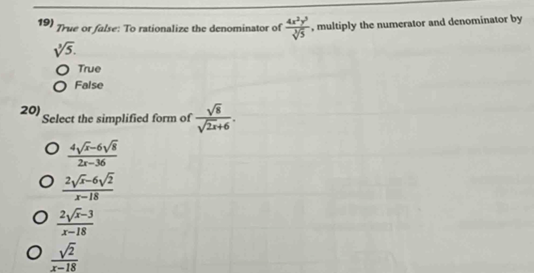 True or false: To rationalize the denominator of  4x^2y^5/sqrt[3](5)  , multiply the numerator and denominator by
sqrt[3](5).
True
False
20) Select the simplified form of  sqrt(8)/sqrt(2x)+6 .
 (4sqrt(x)-6sqrt(8))/2x-36 
 (2sqrt(x)-6sqrt(2))/x-18 
 (2sqrt(x)-3)/x-18 
 sqrt(2)/x-18 