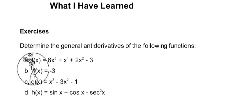 What I Have Learned
Exercises
Determine the general antiderivatives of the following functions:
of(x)=6x^5+x^4+2x^2-3
b. f(x)=-3
C. g(x)=x^3-3x^2-1
d. h(x)=sin x+cos x-sec^2x