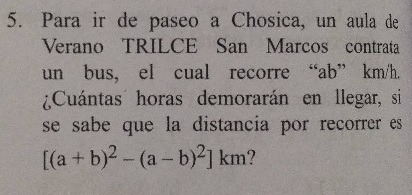 Para ir de paseo a Chosica, un aula de 
Verano TRILCE San Marcos contrata 
un bus, el cual recorre “ ab ” km/h. 
¿Cuántas horas demorarán en llegar, si 
se sabe que la distancia por recorrer es
[(a+b)^2-(a-b)^2]km 7