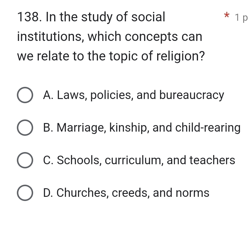 In the study of social * 1 p
institutions, which concepts can
we relate to the topic of religion?
A. Laws, policies, and bureaucracy
B. Marriage, kinship, and child-rearing
C. Schools, curriculum, and teachers
D. Churches, creeds, and norms