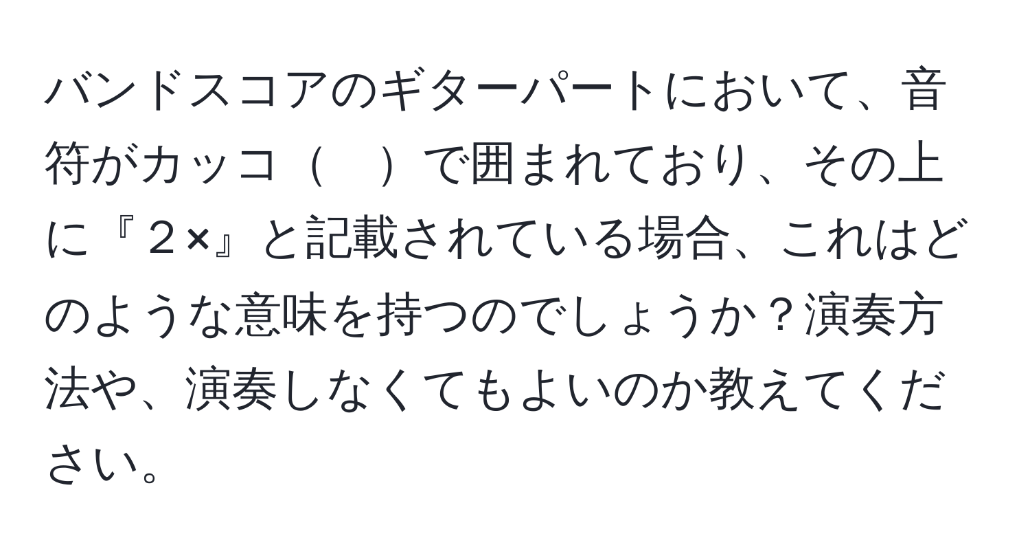 バンドスコアのギターパートにおいて、音符がカッコ　で囲まれており、その上に『２×』と記載されている場合、これはどのような意味を持つのでしょうか？演奏方法や、演奏しなくてもよいのか教えてください。