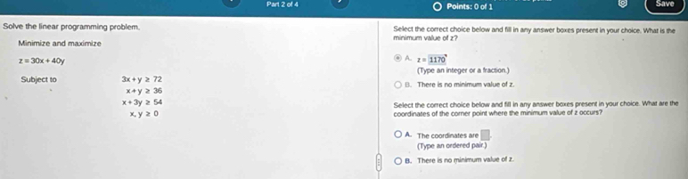 Save
Solve the linear programming problem. minimum value of z? Select the correct choice below and fill in any answer boxes present in your choice. What is the
Minimize and maximize
z=30x+40y
A. z=1170°
(Type an integer or a fraction.)
Subject to 3x+y≥ 72 B. There is no minimum value of z
x+y≥ 36
x+3y≥ 54
Select the correct choice below and fill in any answer boxes present in your choice. What are the
x,y≥ 0 coordinates of the corner point where the minimum value of z occurs?
A. The coordinates are □ 
(Type an ordered pair.)
B. There is no minimum value of z.