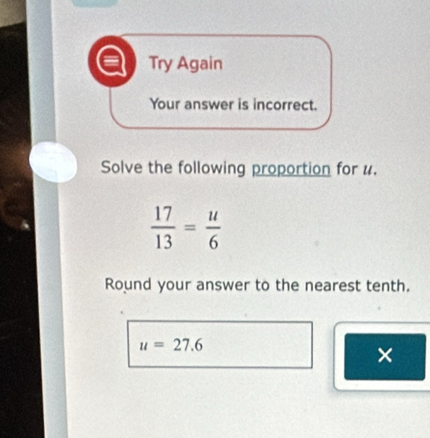 Try Again 
Your answer is incorrect. 
Solve the following proportion for u.
 17/13 = u/6 
Round your answer to the nearest tenth.
u=27.6
×