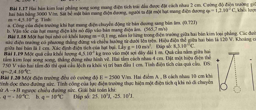 Hai bản kim loại phẳng song song mang điện tích trái dấu được đặt cách nhau 2 cm. Cường độ điện trường giữ
hai bản bằng 3000 V/m. Sát bề mặt bản mang điện dương, người ta đặt một hạt mang điện dương q_0=1,2.10^(-2)C ,khối lượi
m=4,5.10^(-6)g. Tính:
a. Công của điện trường khi hạt mang điện chuyển động từ bản dương sang bản âm. (0.72J)
b. Vận tốc của hạt mang điện khi nó đập vào bản mang điện âm. (565,7 m/s)
Bài 1.18 Một hạt bụi nhỏ có khối lượng m=0,1mg g, nằm lơ lửng trong điện trường giữa hai bản kim loại phẳng. Các đườ
sức điện trường có phương thẳng đứng và chiều hướng từ dưới lên trên. Hiệu điện thế giữa hai bản là 120 V. Khoảng ca
giữa hai bản là 1 cm. Xác định điện tích của hạt bụi. Lầy g=10m/s^2 Đáp số: 8,3.10^(-11)C.
Bài 1.19 Một quả cầu khối lượng 4,5.10^(-3)kg treo vào một sợi dây dài 1 m. Quả cầu nằm giữa hai
tẩm kim loại song song, thẳng đứng như hình vẽ. Hai tấm cách nhau 4 cm. Đặt một hiệu điện thế
750 V vào hai tấm đó thì quả cầu lệch ra khỏi vị trí ban đầu 1 cm. Tính điện tích của quả cầu. ĐS:
q=-2,4.10^(-8)C.
Bài 1.20 Một điện trường đều có cường độ E=2500V/m. Hai điểm A , B cách nhau 10 cm khi
tính dọc theo đường sức. Tính công của lực điện trường thực hiện một điện tích q khi nó di chuyển
ù Ato B ngược chiều đường sức. Giải bài toán khi:
q=-10^(-6)C. b. q=10^(-6)C Đáp số: 25.10^5J,-25.10^5J.